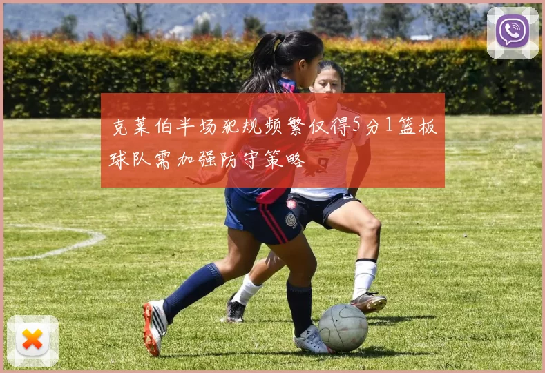克莱伯半场犯规频繁仅得5分1篮板球队需加强防守策略