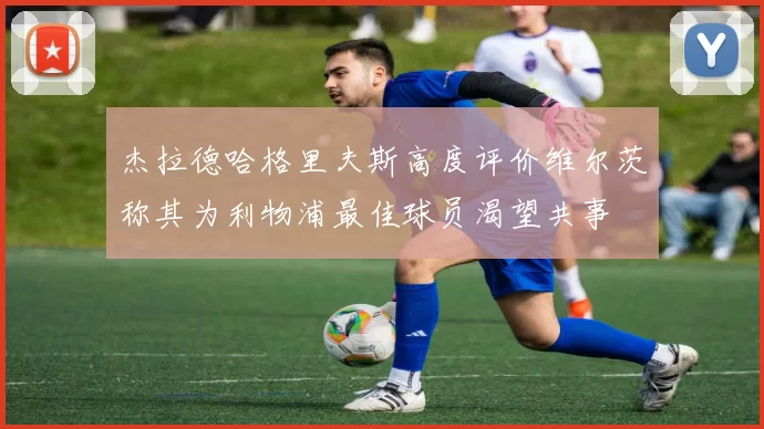 杰拉德哈格里夫斯高度评价维尔茨称其为利物浦最佳球员渴望共事