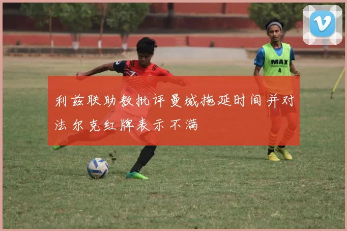 利兹联助教批评曼城拖延时间并对法尔克红牌表示不满
