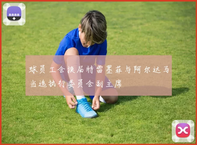 球员工会换届特雷墨菲与阿尔达马当选执行委员会副主席