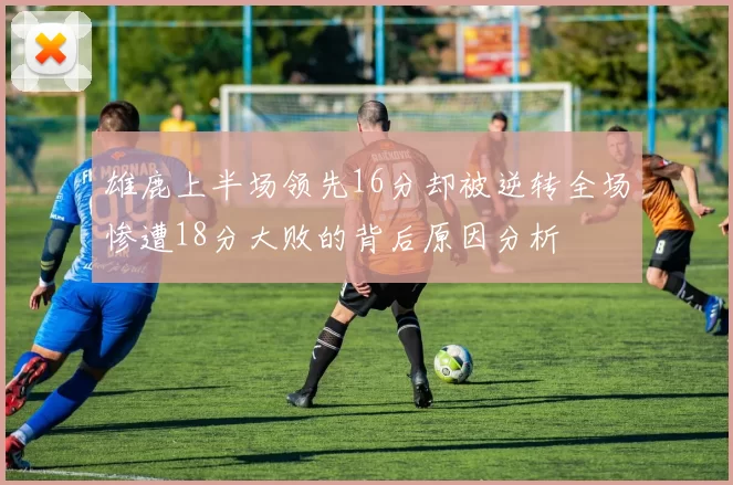 雄鹿上半场领先16分却被逆转全场惨遭18分大败的背后原因分析