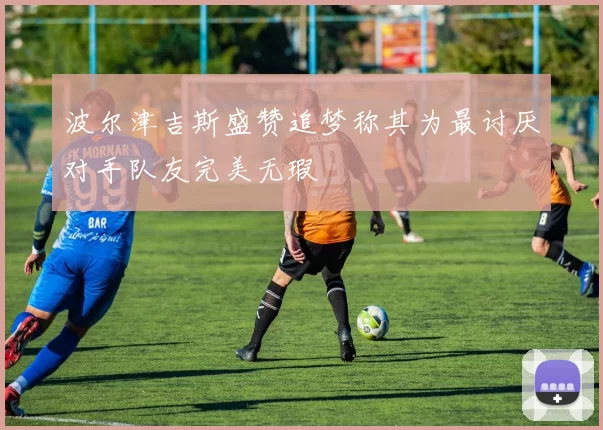 波尔津吉斯盛赞追梦称其为最讨厌对手队友完美无瑕