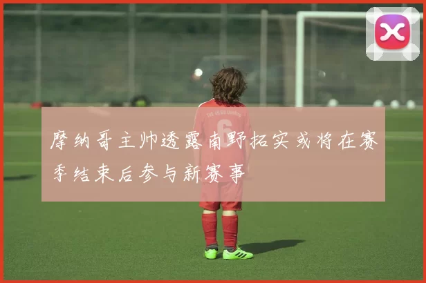 摩纳哥主帅透露南野拓实或将在赛季结束后参与新赛事