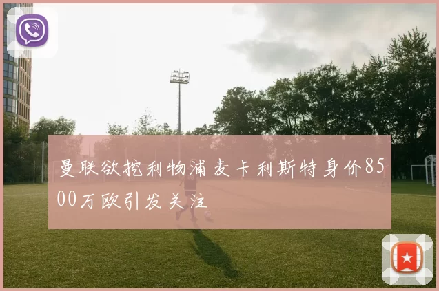 曼联欲挖利物浦麦卡利斯特身价8500万欧引发关注