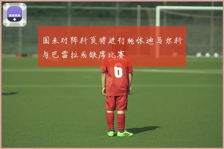 国米对阵科莫将进行轮休迪马尔科与巴雷拉或缺席比赛