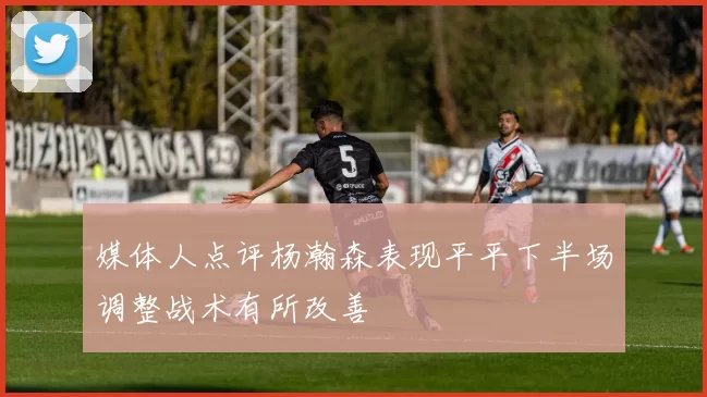媒体人点评杨瀚森表现平平下半场调整战术有所改善