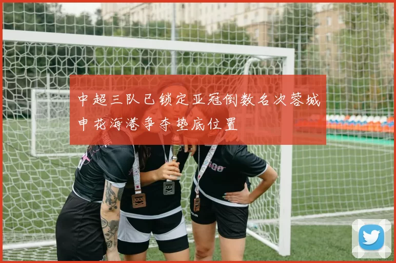 中超三队已锁定亚冠倒数名次蓉城申花海港争夺垫底位置