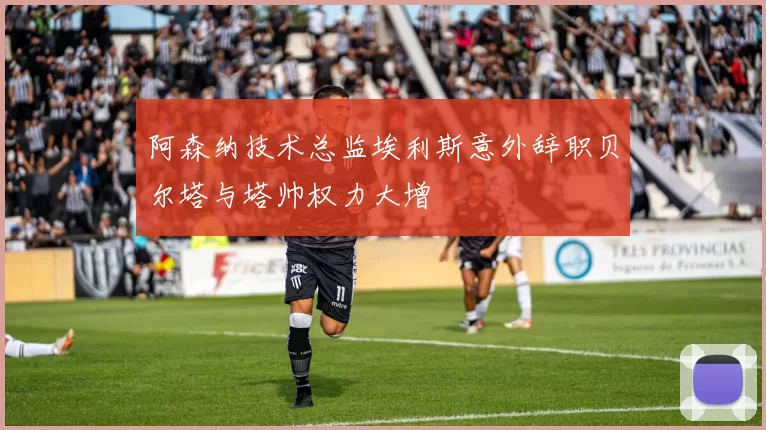 阿森纳技术总监埃利斯意外辞职贝尔塔与塔帅权力大增