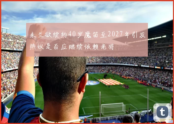米兰欲续约40岁魔笛至2027年引发热议是否应继续依赖老将