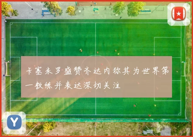 卡塞米罗盛赞齐达内称其为世界第一教练并表达深切关注