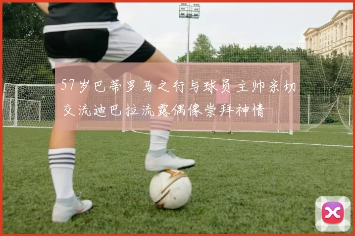 57岁巴蒂罗马之行与球员主帅亲切交流迪巴拉流露偶像崇拜神情