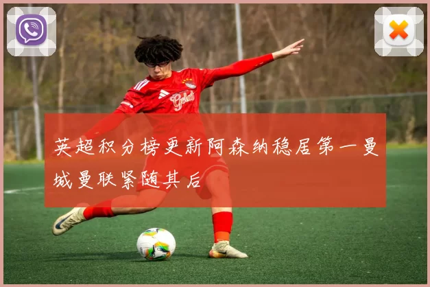 英超积分榜更新阿森纳稳居第一曼城曼联紧随其后