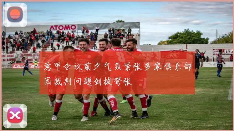 意甲会议前夕气氛紧张多家俱乐部因裁判问题剑拔弩张