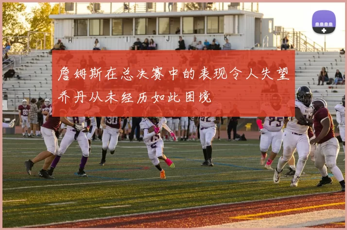 詹姆斯在总决赛中的表现令人失望乔丹从未经历如此困境