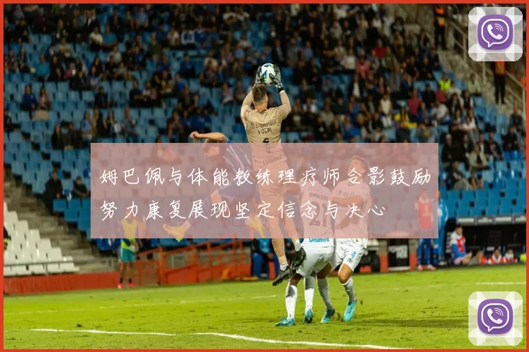 姆巴佩与体能教练理疗师合影鼓励努力康复展现坚定信念与决心