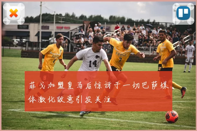 菲戈加盟皇马后惊讶于一切巴萨媒体激化敌意引发关注