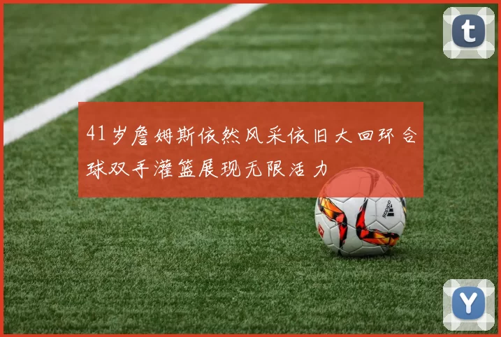 41岁詹姆斯依然风采依旧大回环合球双手灌篮展现无限活力
