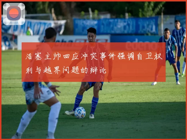 活塞主帅回应冲突事件强调自卫权利与越界问题的辩论