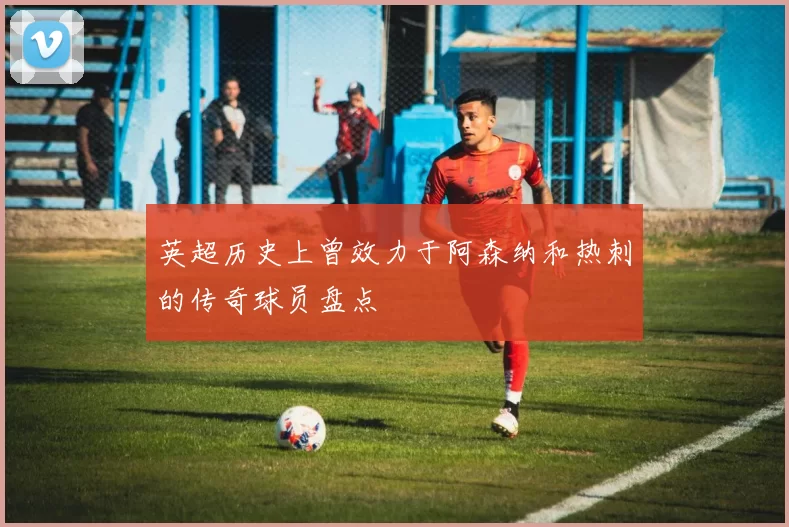 英超历史上曾效力于阿森纳和热刺的传奇球员盘点