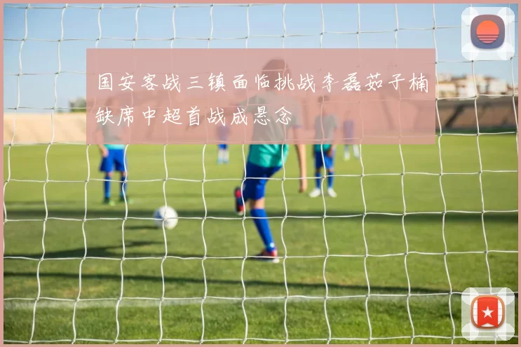 国安客战三镇面临挑战李磊茹子楠缺席中超首战成悬念