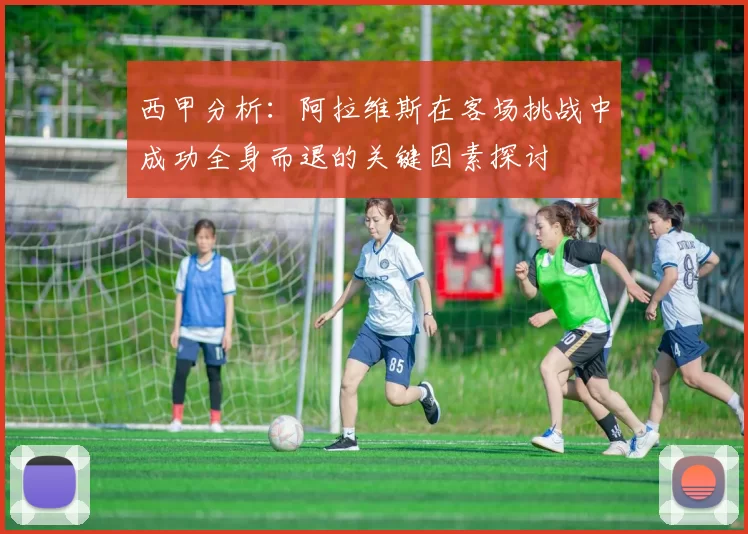 西甲分析：阿拉维斯在客场挑战中成功全身而退的关键因素探讨