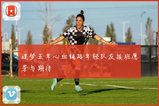 追梦五年心血铺路年轻队友接班愿景与期待