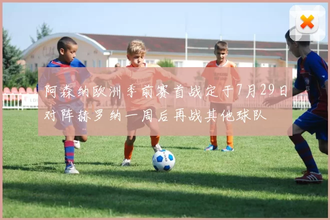 阿森纳欧洲季前赛首战定于7月29日对阵赫罗纳一周后再战其他球队