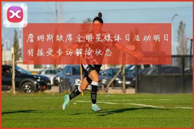 詹姆斯缺席全明星媒体日活动明日将接受专访解读状态
