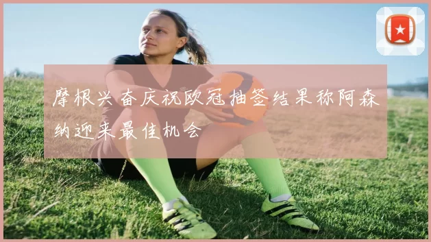 摩根兴奋庆祝欧冠抽签结果称阿森纳迎来最佳机会